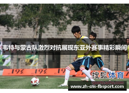 韦特与蒙古队激烈对抗展现东亚外赛事精彩瞬间 韦特与蒙古队激烈对抗展现东亚外赛事精彩瞬间