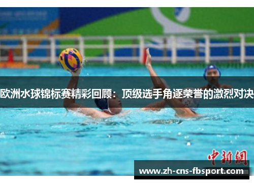 欧洲水球锦标赛精彩回顾：顶级选手角逐荣誉的激烈对决