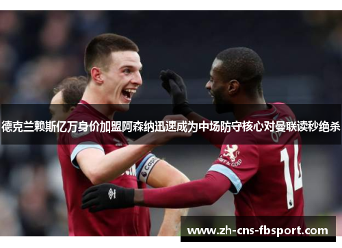 德克兰赖斯亿万身价加盟阿森纳迅速成为中场防守核心对曼联读秒绝杀 德克兰赖斯亿万身价加盟阿森纳迅速成为中场防守核心对曼联读秒绝杀