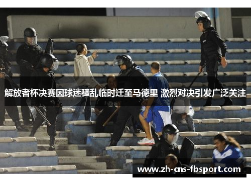解放者杯决赛因球迷骚乱临时迁至马德里 激烈对决引发广泛关注